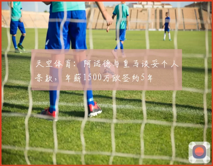 天空体育：阿诺德与皇马谈妥个人条款，年薪1500万欧签约5年